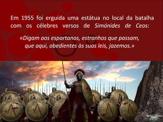 Em 1955 foi erguida uma estátua no local da batalha com os célebres versos de  Simónides de Ceos :  «Digam aos espartanos, estranhos que passam, que aqui, obedientes às suas leis, jazemos.» 