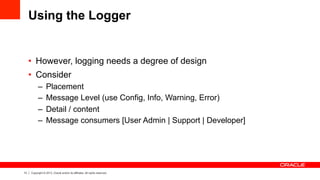 13 Copyright © 2013, Oracle and/or its affiliates. All rights reserved.
Using the Logger
•  However, logging needs a degree of design
•  Consider
–  Placement
–  Message Level (use Config, Info, Warning, Error)
–  Detail / content
–  Message consumers [User Admin | Support | Developer]
 