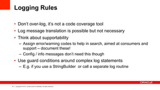 15 Copyright © 2013, Oracle and/or its affiliates. All rights reserved.
Logging Rules
•  Don’t over-log, it’s not a code coverage tool
•  Log message translation is possible but not necessary
•  Think about supportability
–  Assign error/warning codes to help in search, aimed at consumers and
support – document these!
–  Config / info messages don’t need this though
•  Use guard conditions around complex log statements
–  E.g. if you use a StringBuilder or call a separate log routine
 