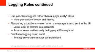 16 Copyright © 2013, Oracle and/or its affiliates. All rights reserved.
Logging Rules continued
•  Use per-class loggers rather than a single utility* class
–  More granularity of control and filtering
•  Always log exceptions – even when a message is also sent to the UI
–  Log at Error or Warning as appropriate
–  Assume servers will normally be logging at Warning level
•  Don’t use logging as an audit
–  The app server administrator can switch it off
*NOTE: Bug 14283664 SOURCE CLASS AND METHOD ARGUMENTS PASSED TO ADFLOGGER METHODS ARE IGNORED
 