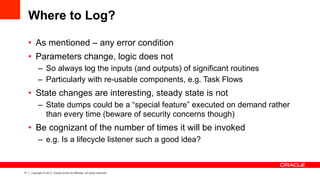 17 Copyright © 2013, Oracle and/or its affiliates. All rights reserved.
Where to Log?
•  As mentioned – any error condition
•  Parameters change, logic does not
–  So always log the inputs (and outputs) of significant routines
–  Particularly with re-usable components, e.g. Task Flows
•  State changes are interesting, steady state is not
–  State dumps could be a “special feature” executed on demand rather
than every time (beware of security concerns though)
•  Be cognizant of the number of times it will be invoked
–  e.g. Is a lifecycle listener such a good idea?
 