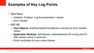 18 Copyright © 2013, Oracle and/or its affiliates. All rights reserved.
Examples of Key Log Points
•  Task flows:
–  Initializer, Finalizer: Log the parameters / results
–  Error Handler
•  ADF BC
–  View Objects: bindParametersForCollection override for bind variable
values
–  Application Modules: doCheckout, prepareSession for tuning and PL/
SQL session setup in particular
–  Good candidates for your super-classes
 