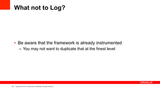 20 Copyright © 2013, Oracle and/or its affiliates. All rights reserved.
What not to Log?
•  Be aware that the framework is already instrumented
–  You may not want to duplicate that at the finest level
 