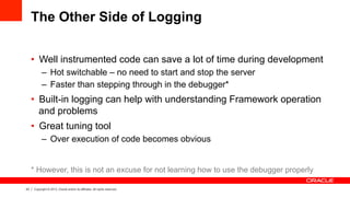 23 Copyright © 2013, Oracle and/or its affiliates. All rights reserved.
The Other Side of Logging
•  Well instrumented code can save a lot of time during development
–  Hot switchable – no need to start and stop the server
–  Faster than stepping through in the debugger*
•  Built-in logging can help with understanding Framework operation
and problems
•  Great tuning tool
–  Over execution of code becomes obvious
* However, this is not an excuse for not learning how to use the debugger properly
 