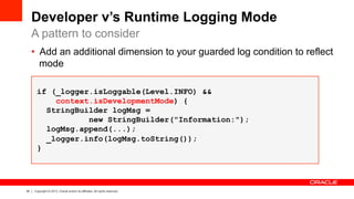 24 Copyright © 2013, Oracle and/or its affiliates. All rights reserved.
•  Add an additional dimension to your guarded log condition to reflect
mode
if (_logger.isLoggable(Level.INFO) &&
context.isDevelopmentMode) {
StringBuilder logMsg =
new StringBuilder("Information:");
logMsg.append(...);
_logger.info(logMsg.toString());
}
Developer v’s Runtime Logging Mode
A pattern to consider
 