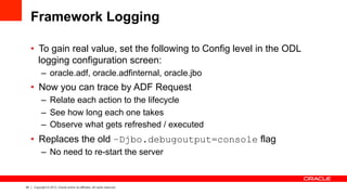 26 Copyright © 2013, Oracle and/or its affiliates. All rights reserved.
Framework Logging
•  To gain real value, set the following to Config level in the ODL
logging configuration screen:
–  oracle.adf, oracle.adfinternal, oracle.jbo
•  Now you can trace by ADF Request
–  Relate each action to the lifecycle
–  See how long each one takes
–  Observe what gets refreshed / executed
•  Replaces the old –Djbo.debugoutput=console flag
–  No need to re-start the server
 