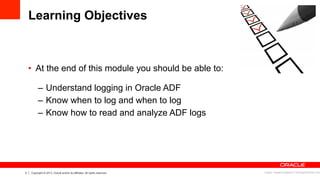 3 Copyright © 2013, Oracle and/or its affiliates. All rights reserved.
Learning Objectives
•  At the end of this module you should be able to:
–  Understand logging in Oracle ADF
–  Know when to log and when to log
–  Know how to read and analyze ADF logs
Image: imagerymajestic/ FreeDigitalPhotos.net
 
