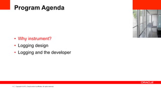 4 Copyright © 2013, Oracle and/or its affiliates. All rights reserved.
Program Agenda
•  Why instrument?
•  Logging design
•  Logging and the developer
 