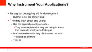 5 Copyright © 2013, Oracle and/or its affiliates. All rights reserved.
Why Instrument Your Applications?
•  It’s a great debugging aid for development
–  But that is not the primary goal
•  The dirty truth about end users:
–  Use the application not your code –
• They can’t explain what they are doing in a way
that relates to what you’re looking at
–  Don’t remember what they did to cause the error
• “I didn’t do anything”
–  They lie
 