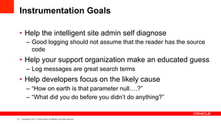 6 Copyright © 2013, Oracle and/or its affiliates. All rights reserved.
Instrumentation Goals
•  Help the intelligent site admin self diagnose
–  Good logging should not assume that the reader has the source
code
•  Help your support organization make an educated guess
–  Log messages are great search terms
•  Help developers focus on the likely cause
–  “How on earth is that parameter null….?”
–  “What did you do before you didn’t do anything?”
 