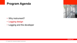 8 Copyright © 2013, Oracle and/or its affiliates. All rights reserved.
Program Agenda
•  Why instrument?
•  Logging design
•  Logging and the developer
 