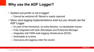 9 Copyright © 2013, Oracle and/or its affiliates. All rights reserved.
Why use the ADF Logger?
•  System.out.println is not a logger!
–  Cannot be switched off, filtered or easily captured
•  Many Java logging implementations exist but you should use the
ADF Logger
–  It’s part of the framework, no extra libraries, no classloader issues
–  Fully integrated with both JDeveloper and Enterprise Manager
–  Integrates with FMW-wide logging infrastructure (ECID)
–  Switchable at runtime
–  Uses java.util.Logging under the covers
 