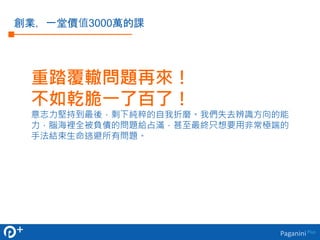 重踏覆轍問題再來！ 
不如乾脆一了百了！ 
意志力堅持到最後，剩下純粹的自我折磨。我們失去辨識方向的能 
力，腦海裡全被負債的問題給占滿，甚至最終只想要用非常極端的 
手法結束生命逃避所有問題。 
Paganini Plus 
創業，一堂價值3000萬的課 
 