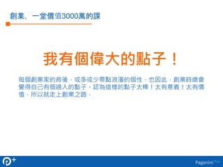 創業，一堂價值3000萬的課 
我有個偉大的點子！ 
每個創業家的背後，或多或少帶點浪漫的個性，也因此，創業時總會 
覺得自己有個過人的點子。認為這樣的點子太棒！太有意義！太有價 
值，所以就走上創業之路． 
Paganini Plus 
 