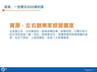 資源，左右創業家經營廣度 
在家靠父母，出外靠朋友。創業無關自尊、無關榮辱，只關乎能不 
能正常吃到每一餐。因此，創業要成功，得懂得運用身邊周遭的資 
源，包含了朋友、人脈與關係，這是一大影響要素。 
Paganini Plus 
創業，一堂價值3000萬的課 
 