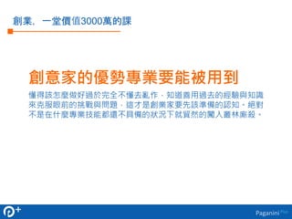 創意家的優勢專業要能被用到 
懂得該怎麼做好過於完全不懂去亂作，知道善用過去的經驗與知識 
來克服眼前的挑戰與問題，這才是創業家要先該準備的認知。絕對 
不是在什麼專業技能都還不具備的狀況下就貿然的闖入叢林廝殺。 
Paganini Plus 
創業，一堂價值3000萬的課 
 