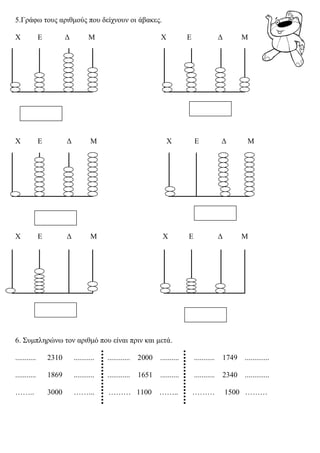 5.Γράφω τους αριθμούς που δείχνουν οι άβακες. 
Χ Ε Δ Μ Χ Ε Δ Μ 
Χ Ε Δ Μ Χ Ε Δ Μ 
Χ Ε Δ Μ Χ Ε Δ Μ 
6. Συμπληρώνω τον αριθμό που είναι πριν και μετά. 
........... 2310 ........... ............ 2000 .......... ........... 1749 ............. 
........... 1869 ........... ............ 1651 .......... ........... 2340 ............. 
…….. 3000 ……... ……… 1100 …….. ……… 1500 ……… 
