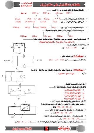 28
VB = 6V
R2 = 5Ω R1 = 3Ω
A
R2
R3
S2
S2
90 V
R1
2.‫ايػش‬٢‫ف‬ ١ٜ‫ايبطاز‬ ‫ترتى‬ ٢‫ايت‬ ١ًٝ‫ايه‬ ١ٓ10s......... ٕٛ‫ته‬
) ‫أ‬ (80C) ‫ب‬ (60C) ‫دـ‬ (40C) ‫د‬ (20C‫صفس‬ ) ‫ٖـ‬ (
3........ ٣ٚ‫ٜطا‬ ١‫ملب‬ ٌ‫به‬ ‫املاز‬ ‫ايتٝاز‬ ٠‫غد‬)‫(أ‬A 3
2
)‫(ب‬8A)‫(دـ‬A 2
3
)‫(د‬1A)‫(ٖـ‬2A
4.........٣ٚ‫ٜطا‬ ١‫ملب‬ ٌ‫ن‬ ‫طسيف‬ ‫بني‬ ‫ادتٗد‬ ‫فسم‬)‫(أ‬3V)‫(ب‬12V)‫(دـ‬6V)‫(د‬2V)‫(ٖـ‬4V
5.......... ٣ٚ‫تطا‬‫األزبع‬ ‫يًُبات‬ ١ًٝ‫ايه‬ ١َٚ‫املكا‬)‫(أ‬Ω3
2
)‫(ب‬Ω24)‫(دـ‬Ω2
3
)‫(د‬Ω6)‫(ٖـ‬Ω12
6........١ًٝ‫ايه‬ ‫َكاَٚتٗا‬ ٕٛ‫ته‬ ‫ايتٛاىل‬ ٢ً‫ع‬ ‫األزبع‬ ‫ايًُبات‬ ‫ٚصًت‬ ‫إذا‬
)‫(أ‬Ω3
2
)‫(ب‬Ω24‫(دـ‬)Ω2
3
)‫(د‬Ω6)‫(ٖـ‬Ω12
16.‫فهاْت‬ ٤ٞ‫َط‬ ٖٛٚ ٞ‫نٗسب‬ ‫َصباح‬ ١َٚ‫َكا‬ ‫قٝطت‬Rٕٛ‫ته‬ ٧‫َٓطف‬ ٖٛٚ ‫قٝاضٗا‬ ‫ٚعٓد‬..................
(R--َٔ ‫أنرب‬R--َٔ ٌ‫أق‬R--)١‫صشٝش‬ ١‫إداب‬ ‫تٛدد‬ ‫ال‬
17.١َٚ‫املكا‬ ١ُٝ‫ق‬R٠‫ايدا٥س‬ ٙ‫ٖر‬ ‫يف‬
ٟٚ‫تطا‬(18،12،6،3)ّٚ‫أ‬
18.‫ثان‬‫(دور‬2118):ٌ‫املكاب‬ ٌ‫ايػه‬ ٢‫ف‬
. ‫...........أَبري‬ ٣ٚ‫تطا‬ ‫األَٝرت‬ ٠٤‫قسا‬(1/2 - 3/4 – 1/2)
19.‫أول‬‫(دور‬2112)٠٤‫قسا‬ ٕ‫فإ‬ ‫املفتاح‬ ‫غًل‬ ‫عٓد‬ ٌ‫بايػه‬ ١‫املٛضش‬ ١ٝ‫ايهٗسب‬ ٠‫ايدا٥س‬ ٢‫ف‬
............. ‫األَٝرت‬‫(تصداد‬–ٌ‫تك‬–. ) ‫تتػري‬ ‫ال‬
20.‫ف‬: ١ً‫املكاب‬ ١ٝ‫ايهٗسب‬ ٠‫ايدا٥س‬ ٢
‫املفتاح‬ ‫غًل‬ ‫عٓد‬ ، ١ً‫َتص‬ ١ً‫َتُاث‬ ‫َكاَٚات‬ ‫ثالخ‬K........
‫أ‬-‫تٝاز‬ ٌ‫ٜك‬R‫تٝاز‬ ‫ٜٚصٜد‬Q.
‫ب‬-‫تٝاز‬ ٌ‫ٜك‬R‫تٝاز‬ ٌ‫ٜٚك‬Q.
‫ت‬-‫تٝاز‬ ‫ٜصٜد‬R‫تٝاز‬ ٌ‫ٜٚك‬Q.
‫خ‬-‫تٝاز‬ ‫ٜصٜد‬R‫تٝاز‬ ‫ٜٚصٜد‬Q.
12.‫فى‬١َٚ‫َكا‬ ٌ‫ن‬ ١‫املٛضش‬ ١ٝ‫ايهٗسب‬ ٠‫ايدا٥س‬30Ω:
1–‫املفتاح‬ ٕٛ‫ٜه‬ ‫عٓدَا‬S 1، ‫َفتٛح‬S2١َٚ‫املكا‬ ‫عرب‬ ‫ادتٗد‬ ‫فسم‬ ‫َػًل‬R1
(90 – 60 – 45 – 0). ‫فٛيت‬
2–‫غًل‬ ‫عٓد‬1S،S2١َٚ‫املكا‬ ‫عرب‬ ‫ادتٗد‬ ‫فسم‬ ٕٛ‫ٜه‬R1......... ٖٛ
(90 – 60 – 45 – 30)‫فٛيت‬.
3–ٕٛ‫ٜه‬ ‫عٓدَا‬1S،S2‫عرب‬ ‫فٛيتُٝرت‬ ٌٝ‫تٛص‬ ٚ ٕ‫َفتٛسا‬R1‫ٜكسأ‬
.............(90 – 60 – 45 – 30). ‫فٛيت‬
4–‫املفتاح‬ ٕٛ‫ٜه‬ ‫عٓدَا‬1S، ‫َفتٛح‬S2١َٚ‫املكا‬ ٢‫ف‬ ‫املاز‬ ‫ايتٝاز‬ ٕٛ‫ٜه‬ ‫َػًل‬R1.......... =(0 – 1 – 2 – 3 )‫أَبري‬
A1A2
6 R
A
R1
R2
Q
R
PK
 