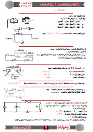 37
)0.3،( 1.2
‫ـــــــــــــــــــــــــــــــــــــــــــــــــــــــــــــــــــــــــــ‬‫ــــــــــــــــــــــــــــــــــــ‬
3-: ‫أَاَو‬ ٟ‫اير‬ ٌ‫ايػه‬ ‫يف‬
: ١ٝ‫اآلت‬ ‫اذتاالت‬ ‫يف‬ ‫ايفٛيتُٝرت‬ ٠٤‫قسا‬ ‫اٚدد‬
‫أ‬-‫املفتاح‬K2‫املفتاح‬ ، ‫َػًل‬K1. ‫َفتٛح‬
‫ب‬-‫املفتاح‬K2‫املفتاح‬ ، ‫َػًل‬K1. ‫َػًل‬
‫ت‬-‫املفتاح‬K2‫املفتاح‬ ، ‫َفتٛح‬K1. ‫َػًل‬
4-ٖٞ ‫االَٝرت‬ ٠٤‫قسا‬ ٌ‫املكاب‬ ٌ‫ايػه‬ ‫يف‬.......(3/4 - 2 1/2 )‫أَبري‬
‫ـــــــــــــــــــــــــــــــــــــــــــــــــــــــــــــــــــــــــــــــــــــــــــــــــــــــــــــــ‬
5-‫اسطب‬ ١‫املٛضش‬ ‫ايبٝاْات‬ ‫ٚسطب‬ ٌ‫املكاب‬ ٌ‫ايػه‬ َٔ:
‫أ‬-٠‫يًدا٥س‬ ١٦‫املهاف‬ ١َٚ‫املكا‬.
‫ب‬-‫ب‬ ‫املاز‬ ٢ً‫ايه‬ ‫ايتٝاز‬ ٠‫غد‬‫عُٛد‬ ٌ‫يه‬ ١ًٝ‫ايداخ‬ ١َٚ‫املكا‬ ‫ناْت‬ ‫إذا‬ ٠‫ايدا٥س‬1
. ّٚ‫أ‬‫دـ‬-١َٚ‫املكا‬ ٢‫ف‬ ‫املاز‬ ‫ايتٝاز‬ ٠‫غد‬Ω20
‫ـــــــــــــــــــــــــــــــــــــــــــــــــــــــــــــــــــــــــــــــــــــــــــــــــــــــــــــــ‬
6-(‫ال‬‫صودان‬2118)‫اسطب‬ ٌ‫بايػه‬ ١‫املٛضش‬ ٠‫ايدا٥س‬ ٢‫ف‬:
1-٠‫يًدا٥س‬ ١ًٝ‫ايه‬ ١َٚ‫املكا‬.(Ω12.5)
2-‫بني‬ ‫ادتٗد‬ ‫فسم‬B،C.(15 V)
3-٢ً‫ايه‬ ‫ايتٝاز‬ ٠‫غد‬.(2 A )
‫ـــــــــــــــــــــــــــــــــــــــــــــــــــــــــــــــــــــــــــــــــــــــــــــــــــــــــــــــ‬
7-ٚ‫إذا‬١َٚ‫يًُكا‬ ‫ايطًو‬ ٍٛ‫ط‬ ٕ‫نا‬Rٖٛ10‫أَتاز‬٘‫َكطع‬ ١‫َطاس‬ ٚm m 2
1١ٝ‫ايٓٛع‬ ٘‫َكاَٚت‬ ‫فُا‬( 10 - 10 -6
)
‫ــــــــــ‬‫ـــــــــــــــــــــــــــــــــــــــــــــــــــــــــــــــــــــــــــــــــــــــــــــــــــــ‬
8-١َٚ‫املكا‬ ‫يف‬ ‫ايتٝاز‬ ٠‫غد‬ ٌ‫بايػه‬ ١َٛ‫املسض‬ ٠‫ايدا٥س‬ ‫يف‬15....... = ّٚ‫ا‬
............... = ‫يًعُٛد‬ ١ٝ‫ايهٗسب‬ ١‫ايدافع‬ ٠ٛ‫ايك‬ ٕٛ‫ٚته‬
‫ـــــــــــــــــــــــــــــــــــــــــــــــــــــــــــــــــــــــــــــــــــــــــــــــــــ‬
9-١‫املٛضش‬ ٠‫ايدا٥س‬ ٢‫ف‬٣ٚ‫تطا‬ ‫ايفٛيتُٝرت‬ ٠٤‫قسا‬ ‫ناْت‬12 V‫عٓدَا‬
‫املفتاح‬ ٕٛ‫ٜه‬Kٕٛ‫ٜه‬ ‫ٚعٓدَا‬ ً‫ا‬‫َفتٛس‬Kُ‫ايفٛيت‬ ‫ٜكسأ‬ ً‫ا‬‫َػًك‬‫ٝرت‬9
V‫سٝٓ٦ر‬ ‫األَٝرت‬ ‫ٜٚكسأ‬
1.5 A‫أ‬ : ‫أٚدد‬-. ١ٜ‫يًبطاز‬ ‫ى‬ . ‫د‬ .‫م‬(12 V)
‫ب‬-. ١ٜ‫يًبطاز‬ ١ًٝ‫ايداخ‬ ١َٚ‫املكا‬ ١ُٝ‫ق‬(Ω2)
‫دـ‬-١َٚ‫املكا‬ ١ُٝ‫ق‬R(Ω6)
‫د‬-١َٚ‫املكا‬ ٕ‫أ‬ ‫عًُت‬ ‫إذا‬R‫ضًو‬ ٔ‫ع‬ ٠‫عباز‬٘‫طٛي‬6 m٘‫َكطع‬ ١‫َٚطاس‬cm2
0.1٘‫ملادت‬ ١ٝ‫ايهٗسب‬ ١ًٝٝ‫ايتٛص‬ ‫أسطب‬
r = 1 Ω
3 Ω0.5 A 30 Ω
Ω15
 