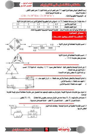 39
‫ادتٗد‬ ‫فسم‬ ‫حبٝح‬ ٢ْ‫ايبٝا‬ ٌ‫ايػه‬ ِ‫ازض‬(V)‫ايسأض‬ ‫احملٛز‬ ٢ً‫ع‬٢‫ايتٝاز‬ ٠‫ٚغد‬(I). ٢‫األفك‬ ‫احملٛز‬ ٢ً‫ع‬
‫أ‬-‫ايطًو‬ ١َٚ‫َكا‬‫ب‬-٘‫ملادت‬ ١ٝ‫ايٓٛع‬ ١َٚ‫املكا‬
‫دـ‬-٘‫ملادت‬ ١ٝ‫ايهٗسب‬ ١ًٝٝ‫ايتٛص‬.( 2 Ω – 5 x 10-6
Ω m – 2 x 105
Ω-1
m-1
)
‫ــــــــــــــــــــــــــــــــــــــــــــــــــــــــــــــــــــــــــــــــ‬‫ـــــــــــــــــــــــــــــــ‬
2-٘‫طٛي‬ ‫ضًو‬4٘‫َكطع‬ ١‫َٚطاس‬ ‫َرت‬cm2
0.2‫ف‬ ‫ادَر‬٢:١ٝ‫االت‬ ‫ايكسا٤ات‬ ‫ٚأخرت‬ ّٚ‫ا‬ ْٕٛ‫قا‬ ‫يتشكٝل‬ ١ٝ‫نٗسب‬ ٠‫دا٥س‬
‫باالَبري‬ ‫ايتٝاز‬ ٠‫غد‬0.511.522.5
‫بايفٛيت‬ ‫ادتٗد‬ ‫فسم‬0.81.62.43.24
‫ايطًو‬ ١َٚ‫َكا‬ ‫اٚدد‬ ِ‫ث‬ ‫بٝاْٝا‬ ١‫ايعالق‬ ٌ‫َج‬–١َٚ‫املكا‬.٘‫ملادت‬ ١ٝ‫ايهٗسب‬ ١ًٝٝ‫ايتٛص‬ ١ٝ‫ايٓٛع‬
‫العباقرة‬ ‫مسائل‬
‫ةةةةط‬ ‫المينةةةةوقين‬ ‫(للطلبةةةةة‬
.
1-: ١ٝ‫اآلت‬ ‫ايدٚا٥س‬‫يف‬ ١٦‫املهاف‬ ١َٚ‫املكا‬ ‫اسطب‬-
‫ــــــــــــــــــــــــــــــــــــــــــــــــــــــــــــــــــــــــــــــــــــــ‬‫ـــــــــــــــــــــــــ‬
2-١ٝ‫اآلت‬ ٠‫ايدا٥س‬‫يف‬ ١٦‫املهاف‬ ١َٚ‫املكا‬ ‫اسطب‬
١َٚ‫َكا‬ ٌ‫ن‬ ٕ‫بأ‬ ‫عًُا‬10 Ω:-
‫ـــــــــــــــــــــــــــــــــــــــــــــــــــــــــــــــــــــــــــــــــــــــــــــــــــــــــــــــ‬
3-‫ب‬ ١‫املٛضش‬ ٠‫ايدا٥س‬ ٢‫ف‬‫عُٛد‬ ٌ‫يه‬ ١‫ايدافع‬ ٠ٛ‫ايك‬ ٌ‫ايػه‬1.5 V١ًٝ‫ايداخ‬ ٘‫َٚكاَٚت‬Ω3: ‫اسطب‬
‫أ‬-. ١‫اذتاي‬ ٙ‫ٖر‬ ٢‫ف‬ ‫ايتٝاز‬ ٠‫غد‬
‫ب‬-. ٠‫األعُد‬ ‫أسد‬ ‫ٚضع‬ ‫عهظ‬ ‫إذا‬ ‫ايتٝاز‬ ٠‫غد‬
‫ــــــــــــــــــــــــــــــــــــــــــــــــــــــــــــــــــــــــــــ‬‫ـــــــــــــــــــــــــــــــــــ‬
4-(١‫ْكط‬ ‫عٓد‬ ‫باألزض‬ ١ً‫َتص‬ ٌ‫بايػه‬ ١‫املٛضش‬ ٠‫ايدا٥س‬a( ‫عٓد‬ ‫ادتٗد‬ ٕ‫أ‬ ٣‫أ‬ )a:‫أٚدد‬ ‫صفس‬ = )
‫أ‬-(١‫ْكط‬ ‫عٓد‬ ‫ادتٗد‬c. ‫يألزض‬ ١‫بايٓطب‬ )
‫أ‬-١‫ْكط‬ ‫عٓد‬ ‫ادتٗد‬b. ‫يألزض‬ ١‫بايٓطب‬
‫ـــــــــــــــــــــــــــــــــ‬‫ــــــــــــــــــــــــــــــــــــــــــــــــــــــــــــــــــــــــــــــ‬
5-١َٚ‫املكا‬ ١ُٝ‫ق‬ ٣ٚ‫تطا‬ ١٦‫َهاف‬ ١َٚ‫َكا‬ ٢ً‫ع‬ ٍٛ‫يًشص‬ ‫َعا‬ ًِٗ‫تٛص‬ ‫نٝف‬ ِ‫بايسض‬ ‫.ٚضض‬ ١ُٝ‫ايك‬ ١ٜٚ‫َتطا‬ ‫َكاَٚات‬ ‫ضبع‬ ‫يدٜو‬
.٠‫ايٛاسد‬
6-‫َكاَٚتُٗا‬ ٕ‫َصباسا‬R1,R2‫نٗسب‬ ‫َصدز‬ ‫َع‬ ٣‫ايتٛاش‬ ٢ً‫ع‬ ‫َعا‬ ‫ٚصال‬‫ناْت‬ ‫فإذا‬ ٢R1>R2................. ٕٛ‫ته‬
‫املصباح‬ ٠٤‫(اضا‬R1‫أنرب‬-‫املصباح‬ ٠٤‫إضا‬R2‫أنرب‬–)١ٜٚ‫َتطا‬ ٕ‫ايصباسا‬ ٠٤‫إضا‬
‫ـــــــــــــــــــــــــــــــــــــــــــــــــــــــــــــــــــــــــــــــــــــــــــــــــــــــــــــــ‬
7-١‫املٛضش‬ ٠‫ايدا٥س‬ ٢‫ف‬ ١ًٝ‫ايه‬ ١َٚ‫املكا‬ ‫أسطب‬‫ايتٝاز‬ ٠‫غد‬ ‫ٚنريو‬
. ‫بٗا‬ ‫املاز‬ ٢ً‫ايه‬
8 Ω
8 Ω
4 Ω
6Ω 10 Ω
12Ω
 