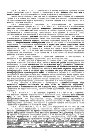 16
4.4.4 В силу п. 1 ст. 11 Конвенции ООН против коррупции судебная власть
играет решающую роль в борьбе с коррупцией и она должна быть честной и
неподкупной, что должно исключать любые возможности для коррупции.
Ничего этого в России – нет, так как вся судебная власть занята обслуживанием
Путина В.В. и членов его Банды, которую опять-таки возглавляют Профессиональные
не только Взяточники, Воры и Мошенники, такие как Лебедев В.М. и Зорькин В.Д., но и
Убийцы, такие как Бондар А.В.
4.4.5 Неподкупности, честности и ответственности от российских
правоприменителей требует и п. 1 ст. 8. В силу п. 2 ст. 8 Путин В.В. и его подельники
обязаны выполнять свои функции правильно, добросовестно и надлежаще. В
силу п. 4 ст. 8 они обязаны были сообщить в соответствующие органы о коррупции,
процветающей в генпрокуратуре, прокуратурах всех уровней, а также в судах,
рассматривавших мои обращения, в которых говорилось о рассматриваемом факте.
То есть согласно действий российских «правоприменителей», они являются
исключительно коррумпированными личностями, поскольку действуют в нарушение
установленного законом порядка, оказывая содействие Путину В.В. и членам его
Банды в неправомерном преимуществе уйти от наказания и ответственности за
совершенные и совершаемые преступления с корыстной целью сохранения своих
должностей, получаемых в виде Взяток. Поэтому необходимо арестовать
имущество (п. «d» ст. 2) Путина В.В., членов его семьи и тесно связанных с ним
подельников (п. 1 ст. 52) и объявить его не только в федеральный розыск, но и розыск
посредством сил Интерпола. Также Путина В.В. и всех членов его Банды необходимо
включить в «Список Магницкого».
4.5 Более полно вопросы с принятием заявлений о преступлениях в
отношении Жертв рассмотрены в Директиве. Здесь я укажу лишь что:
4.5.1 В силу Принципа 8 Принципов о компенсации: «Для целей настоящего
документа жертвами считаются лица, которые понесли ущерб индивидуально или
коллективно, включая физический или психический вред, душевное страдание,
материальные потери или существенное ущемление их основополагающих прав,
в результате действий или бездействия, которые являются грубыми нарушениями
международных норм в области прав человека или серьезными нарушениями
международного гуманитарного права. В применимых случаях и в соответствии с
национальным законодательством под "жертвой" может пониматься также прямой член
семьи или иждивенец непосредственно пострадавшего лица, а также лица, которым
при вмешательстве с целью оказания помощи находящимся в бедственном положении
жертвам или предотвращения дальнейших нарушений был нанесен ущерб».
В силу Принципа 9 Принципов о компенсации: «Соответствующее лицо
считается жертвой независимо от того, было ли опознано, задержано,
привлечено к ответственности или осуждено лицо, совершившее нарушение, и
независимо от родственной связи, которая может существовать между виновником и
жертвой».
4.5.2 В силу п.п. 17 - 19 Преамбулы Директивы и п. 1 «a» «i» ст. 2 Директивы
под термином "жертва" подразумевается: физическое лицо, которому был причинен
вред, в том числе физический, психический, или психологический, или
эмоциональный, или имущественные потери, непосредственно обусловленные
совершением уголовного правонарушения, причем независимо от того, установлен ли
правонарушитель, арестован, преследуется в судебном порядке или осужден, а также
независимо от родственных отношений между ними.
4.5.3 В силу абзацев 2, 3 п. 2.1 мот. части Определения № 2164-О от 11.10.16
г.: «… поскольку преступность и наказуемость деяния определяются уголовным
законом, действовавшим во время совершения этого деяния, каковым признается
время совершения общественно опасного действия (бездействия) независимо
от времени наступления последствий (статья 9 УК Российской Федерации), а сами
вредные последствия в виде физического, имущественного, морального вреда
возникают с момента их причинения конкретному лицу, это лицо, по существу,
является потерпевшим в силу самого факта причинения ему преступлением
такого вреда, а не вследствие вынесения решения о признании его
потерпевшим; соответственно, правовой статус лица как потерпевшего
устанавливается исходя из фактического его положения и лишь
 