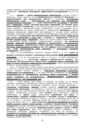 26
ущерба заявителю, жалующемуся на жестокое обращение со стороны представителей
государства, необходимо проведение эффективного расследования» (§ 93 там
же).
И «… предмет и объем процессуальных обязательств, которые статья 3
Конвенции, взятая отдельно или в совокупности со статьей 13 Конвенции (…),
предусматривает для национальных властей в отношении установления
обстоятельств дела и ответственных за действия или бездействие
государственных служащих (…)… такое обязательство не должно в принципе
быть ограничено только случаями жестокого обращения, за которое несет
ответственность государство (…) (§ 46 Постановление от 14.12.06 г. по делу «Филип
против Румынии»)… абсолютный запрет, заложенный в статью 3 Конвенции, как и
запрет, вытекающий из статьи 2 Конвенции (…), предполагает обязанность властей
проводить официальное эффективное расследование в случаях, когда заявитель
утверждал "защитимым" образом, что явился жертвой действий, противоречащих статье
3 Конвенции и совершенных при подозрительных обстоятельствах, каков бы ни
был статус причастных к этому лиц. В жалобе на запрещенное обращение,
которая должна быть "защитима", жертва не должна давать справедливую или
несправедливую оценку личности "предполагаемых виновных": на основании
жалобы, поданной надлежащим образом в соответствии с установленным
законом порядком, национальным судам надлежит подвергнуть тщательному
изучению представленные им факты, как того требует статья 3 Конвенции, для
того, чтобы обстоятельства были выяснены, а "настоящие" виновные
установлены» (§ 47 там же).
6.4.2 В рассматриваемом контексте важным является то, что «закон не
должен стесняться называть совершенное преступление его настоящим
именем...» (§ 112 Постановления ЕСПЧ от 20.10.15 г. по делу «Василяускас
против Литвы») и «… отсутствие судимости необязательно означает, что
раскрытые обстоятельства не имели места, особенно если в отношении них
даже не было проведено официальное расследование». (§ 45 Постановления от
31.05.16 г. по делу «Надтока против РФ»).
Из п. 3 совпадающего особого мнения судьи Ксении Туркович Постановления БП
от 24.01.17 г. по делу «Хамтоху и Аксенчик против РФ» следует, что большинству судей
присущ скудного анализа проблем и «избежание обсуждения возможных
стереотипов и их применения (…). По моему мнению, Европейский Суд не должен
воздерживаться от наименования различных форм стереотипов и должен
всегда оценивать их некорректность. Невозможно изменить
реальность, не называя ее».
6.4.3 Также следует иметь ввиду, что Жертвы, чьи права, по их мнению,
нарушены сотрудниками прокуратуры, вправе предъявить им гражданский иск. И это
при том, что сотрудники прокуратуры являются частью системы правосудия и
судебными чиновниками, задачей которых является содействие должному
отправлению правосудия, что разъяснено в §§ 34, 54, 55, 60 Постановления от
11.03.03 г. по делу «Лешник против Словакии». При этом за нарушение права должна
следовать компенсация, поскольку «лицо должно иметь возможность получить
компенсацию за любой ущерб, причиненный нарушением его права на
справедливое судебное разбирательство в значении статьи 6 Конвенции».
(Постановления Европейского Суда от 16.09.10 г. по делу «Черничкин против РФ», §
16; от 07.06.11 г. по делу «Рябикина против РФ», § 17; от 10.05.12 г. по делу
«Челикиди против РФ»). А «.. суды страны как хранители индивидуальных прав и
свобод должны считать своим долгом осуждение неправомерного поведения
государства способом присуждения адекватного и достаточного возмещения вреда
заявителю, принимая во внимание фундаментальную важность права, которое
они нашли нарушенным, даже если нарушение являлось случайным, а не
намеренным следствием поведения государства. Это могло бы означать, что
государство не вправе пренебрегать индивидуальными правами и свободами и
обходить их безнаказанно (…)» (§ 117 Постановления от 10.01.12 г. по делу
«Ананьев и другие против РФ»).
 