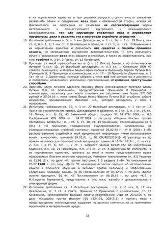 33
в их нормативном единстве и при решении вопроса о допустимости заявления
разъяснить объем и содержание всех прав и обязанностей сторон, исходя из
фактического их положения со ссылками на соответствующие нормы
материального и процессуального внутреннего и международного
законодательства, так как нарушение указанных прав и определяют
подсудность дела и отразить это в протоколе судебного заседания.
18. Исполнить требования п. 5, п. 6 «а» Декларации, п. 1 ст. 14, п. 2 ст. 19 Пакта, «а»
ст. 6, п.п. 1, 2, 3 «а» ст. 9 Декларации о праве, п. 1 ст. 6, п. 1 ст. 10 Конвенции в
их нормативном единстве и разъяснить все средства и способы правовой
защиты, не запрещенные внутренним законодательством, то есть разъяснить
объем и содержание всех этих средств и способов, а также их эффективность, как
того требуют п. 3 ст. 2 Пакта, ст. 13 Конвенции.
19. Признать за мной правосубъектность (ст. 16 Пакта) беженца по политическим
мотивам (ст.ст. 13, 14 Всеобщей декларации, п. А.2 ст. 1 Конвенции ООН «О
статусе беженцев») и Жертвы Банды Нарко-Борона и Водочного Короля Путина В.В.
(Принципы 8, 9 Принципов о компенсации, п.п. 17 - 19 Преамбулы Директивы, п. 1
«a» «i» ст. 2 Директивы), которые забрали у меня всё моё имущество и документы
и подвергали незаконному уголовному преследованию откровенно преступными
способами.
20. Признать моего личного адвоката Иванову Ирину Александровну Жертвой Банды
Путина В.В. по основаниям, предусмотренным Принципом 8 Принципов о
компенсации, поскольку для моего спасения ею затрачено уже более 276 000
рублей и 25.04.16 г. меня члены Банды Нарко-Барона Путина В.В. ограбили, забрав
имущество, принадлежащее Ивановой И.А., которое находилось у меня в
пользовании.
21. Исполнить требования ст. 19, п. 1 ст. 27 Всеобщей декларации, п. 1 «b» ст. 15
Пакта об экономических правах, Декларацией о развитии, п. 3 ст. 2, п. 1 ст. 14, ст.
19 Пакта, п.п. 9, 18, 43 Замечаний общего порядка № 34 КПЧ ООН, п. 8.6
Соображений КПЧ ООН от 24.07.2014 г. по делу «Марина Коктыш против
Республики Беларусь»; п. 1 ст. 6, ст. 10, ст. 10 Конвенции, Рекомендациями СЕ R
(84) 5 «О принципах гражданского судопроизводства, направленных на
усовершенствование судебной системы», принятой 28.02.84 г., № R (2001) 3 «По
распространению судебной и иной юридической информации путем использования
новых технологий», принятой 28.02.01 г., № CM/REC(2014)6 «О руководстве по
правам человека для пользователей интернета», принятой 16.04. 2014 г., п. «а» ст.
2, п.п. 1-3 ст. 6, п.п. 1, 2 ст. 7 Типового закона ЮНСИТРАЛ об электронных
подписях, п.п. 19, 21 Преамбулы, п.п. 1-5 ст. 2, ст. 5 Директивы № 1999/93/ЕС в
их нормативном единстве, признать за мной и моими представителями права
пользоваться благами научного прогресса, Интернет-технологиями (п. 8.5 Решения
от 21.08.15 г. по делу «Ф. против Австрии», § 5 раздела I «B» Постановления от
23.07.1968 г. по делу «Делу "О некоторых аспектах законов об использовании
языков в процессе обучения в Бельгии" против Бельгии») и эффективными
средствами правовой защиты (§ 36 Постановления от 04.12.95 г. по делу «Белле
против Франции», §§ 44, 45 Постановления от 06.10.16 г. по делу «K.S. и
M.S.против Германии»), представлять в суд иски, жалобы и доказательства в
электронной форме.
22. Исполнить требования ст. 8 Всеобщей декларации, п.п. 4, 6 «е», 8, 12 «а»
Декларации, п. 3 ст. 2 Пакта, Принцип 18 Принципов о компенсации, ст. 13
Конвенции, Постановление Большой палаты Европейского Суда от 29.03.06 г. по
делу «Скордино против Италии» (§§ 182-192, 202-215) и принять меры к
предотвращению неоправданных задержек по выплате компенсации за причинение
морального и материального вреда.
 