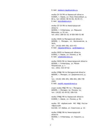 7
E-mail: sledkom-mag@yandex.ru
якобы СУ СК РФ по Кировской области
610005, г. Киров, ул. Розы Люксембург, д.
84-а, тел: (8332) 48-51-04, 36-05-17,
E-mail: kirov@sledcom.ru
якобы СУ СК РФ по Нижегородской
области
603950, г. Н.Новгород, ул. Маршала
Воронова, д. 22 «а».
тел. (831) 268-03-33, 8-920-069-51-86
якобы УФСБ по Магаданской области
685000, г. Магадан, пл. Космонавтов, д.
3А/6,
тел.: (4132) 695-700, 623-472
E-mail: magadan@fsb.ru, upr@maglan.ru
якобы УФСБ по Кировской области
610002, г. Киров, ул. Ленина, д. 96
E-mail: ufsb@ufsb.kirov.ru
якобы УФСБ РФ по Нижегородской области
603000, г. Н.Новгород, ул. Малая
Покровская, д. 1
тел.: (831) 433-87-02
якобы УМВД РФ по Магаданской области
685099, г. Магадан, ул. Дзержинского, д.
9.
тел.: (4132) 696-305, 696-464, 696-738
(505)
E-mail: mvd49_request@mvd.ru
отдел якобы МВД РФ по г. Магадану
685099, г. Магадан, пр. Ленина, 1а,
тел.: (4132) 62-49-02, 696-916
якобы УМВД РФ по Кировской области
610000, г. Киров, ул. Ленина, д. 96.
якобы ПП «Арбажский» МО МВД России
«Яранский»
612180, пгт Арбаж, ул. Советская, д. 12.
якобы УМВД РФ по Нижегородской
области
603950, г. Н.Новгород, ул. Горького, д.
71.
 