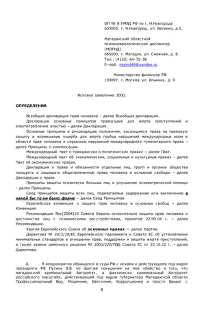 8
ОП № 8 УМВД РФ по г. Н.Новгорода
603003, г. Н.Новгород, ул. Васенко, д 5.
Магаданский областной
психоневрологический диспансер
(МОПНД)
685000, г. Магадан, ул. Снежная, д. 8.
Тел.: (4132) 64-75-38
E-mail: mopnd49@yandex.ru
Министерство финансов РФ
109097, г. Москва, ул. Ильинка, д. 9
Исковое заявление 3000.
ОПРЕДЕЛЕНИЯ.
Всеобщая декларация прав человека – далее Всеобщая декларация.
Декларация основных принципов правосудия для жертв преступлений и
злоупотребления властью – далее Декларация.
Основные принципы и руководящие положения, касающиеся права на правовую
защиту и возмещение ущерба для жертв грубых нарушений международных норм в
области прав человека и серьезных нарушений международного гуманитарного права –
далее Принципы о компенсации.
Международный пакт о гражданских и политических правах – далее Пакт.
Международный пакт об экономических, социальных и культурных правах – далее
Пакт об экономических правах.
Декларация о праве и обязанности отдельных лиц, групп и органов общества
поощрять и защищать общепризнанные права человека и основные свободы – далее
Декларация о праве.
Принципы защиты психически больных лиц и улучшение психиатрической помощи
- далее Принципы.
Свод принципов защиты всех лиц, подвергаемых задержанию или заключению в
какой бы то ни было форме – далее Свод Принципов.
Европейская конвенция о защите прав человека и основных свобод – далее
Конвенция.
Рекомендации Rec(2004)10 Совета Европы относительно защиты прав человека и
достоинства лиц с психическими расстройствами, принятой 22.09.04 г. – далее
Рекомендации.
Хартия Европейского Союза об основных правах — далее Хартия.
Директива № 2012/29/ЕС Европейского парламента и Совета ЕС об установлении
минимальных стандартов в отношении прав, поддержки и защиты жертв преступлений,
а также замене рамочного решения № 2001/220/ПВД Совета ЕС от 25.10.12 г. – далее
Директива.
А. Я неоднократно обращался в суды РФ с исками к действующему под видом
президента РФ Путину В.В. по фактам покушения на моё убийство и того, что
магаданский криминальный Авторитет, а фактически криминальный Авторитет
российского масштаба, действовавший под видом губернатора Магаданской области
Профессиональный Вор, Мошенник, Взяточник, Коррупционер и просто Бандит с
 