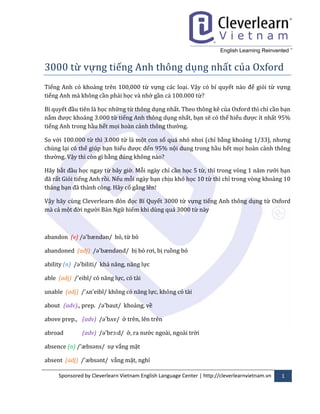 Sponsored by Cleverlearn Vietnam English Language Center | http://cleverlearnvietnam.vn 1
3000 từ vừng tieng Anh thong dung nhất cuấ Oxford
Tiếng Anh có khoảng trên 100,000 từ vựng các loại. Vậy có bí quyết n{o để giỏi từ vựng
tiếng Anh mà không cần phải học và nhớ gần cả 100.000 từ?
Bí quyết đầu tiên là học những từ thông dụng nhất. Theo thông kê của Oxford thì chỉ cần bạn
nắm đừợc khoảng 3.000 từ tiếng Anh thông dụng nhất, bạn sẽ có thể hiểu đừợc ít nhất 95%
tiếng Anh trong hầu hết mọi hoàn cảnh thông thừờng.
So với 100.000 từ thì 3.000 từ là một con số quá nhỏ nhoi (chỉ bằng khoảng 1/33), nhừng
chúng lại có thể giúp bạn hiểu đừợc đến 95% nội dung trong hầu hết mọi hoàn cảnh thông
thừờng. Vậy thì còn gì bằng đúng không n{o?
Hãy bắt đầu học ngay từ bây giờ. Mỗi ngày chỉ cần học 5 từ, thì trong vòng 1 năm rừỡi bạn
đ~ rất Giỏi tiếng Anh rồi. Nếu mỗi ngày bạn chịu khó học 10 từ thì chỉ trong vòng khoảng 10
tháng bạn đ~ th{nh công. H~y cố gắng lên!
Vậy hãy cùng Cleverlearn đón đọc Bí Quyết 3000 từ vựng tiếng Anh thông dụng từ Oxford
mà cả một đời ngừời Bản Ngữ hiếm khi dùng quá 3000 từ này
abandon (v) /ə'bændən/ bỏ, từ bỏ
abandoned (adj) /ə'bændənd/ bị bỏ rơi, bị ruồng bỏ
ability (n) /ə'biliti/ khả năng, năng lực
able (adj) /'eibl/ có năng lực, có tài
unable (adj) /'ʌn'eibl/ không có năng lực, không có tài
about (adv)., prep. /ə'baut/ khoảng, về
above prep., (adv) /ə'bʌv/ ở trên, lên trên
abroad (adv) /ə'brɔ:d/ ở, rấ nừớc ngoài, ngoài trời
absence (n) /'æbsəns/ sự vắng mặt
absent (adj) /'æbsənt/ vắng mặt, nghỉ
 