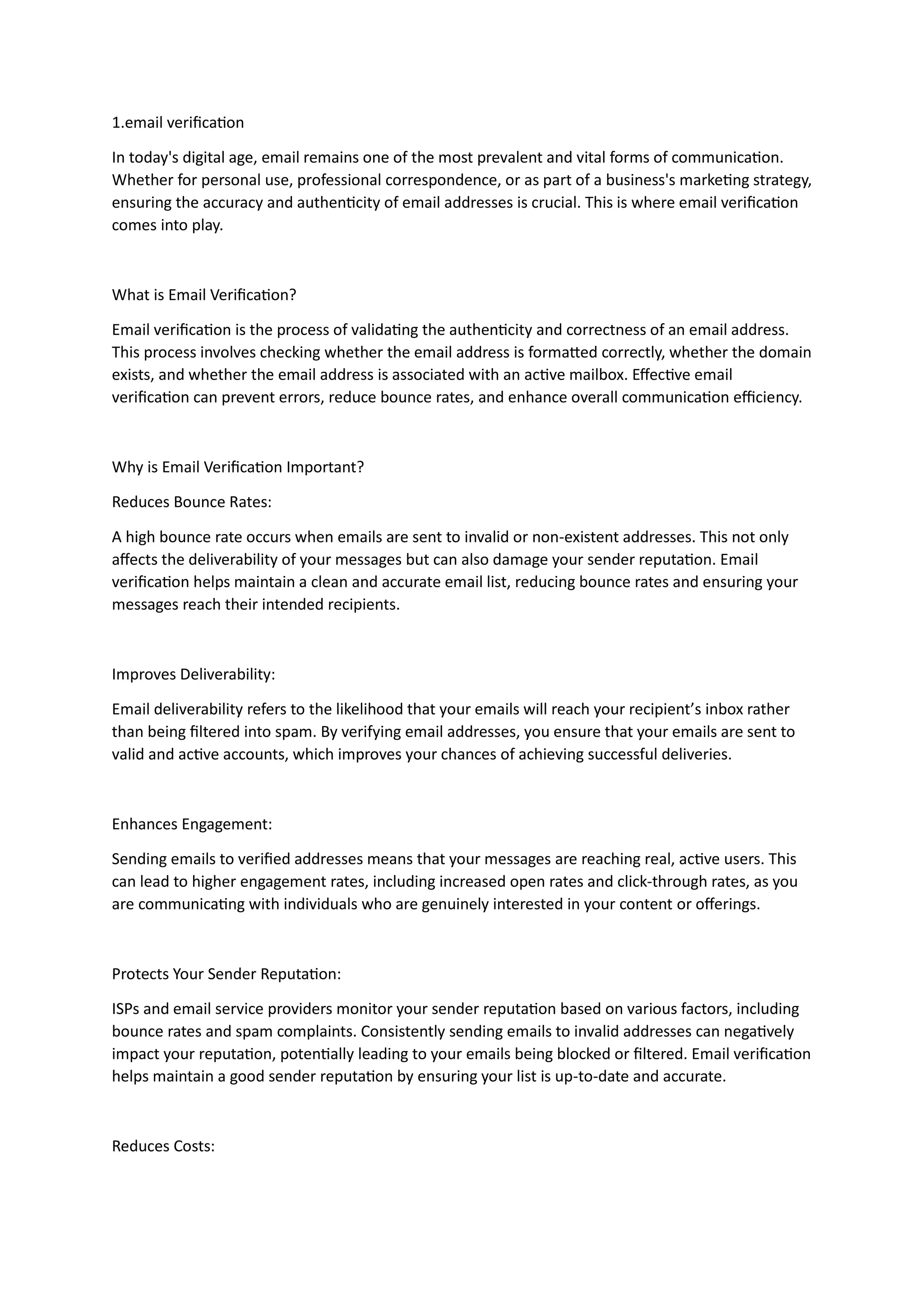 1.email verification
In today's digital age, email remains one of the most prevalent and vital forms of communication.
Whether for personal use, professional correspondence, or as part of a business's marketing strategy,
ensuring the accuracy and authenticity of email addresses is crucial. This is where email verification
comes into play.
What is Email Verification?
Email verification is the process of validating the authenticity and correctness of an email address.
This process involves checking whether the email address is formatted correctly, whether the domain
exists, and whether the email address is associated with an active mailbox. Effective email
verification can prevent errors, reduce bounce rates, and enhance overall communication efficiency.
Why is Email Verification Important?
Reduces Bounce Rates:
A high bounce rate occurs when emails are sent to invalid or non-existent addresses. This not only
affects the deliverability of your messages but can also damage your sender reputation. Email
verification helps maintain a clean and accurate email list, reducing bounce rates and ensuring your
messages reach their intended recipients.
Improves Deliverability:
Email deliverability refers to the likelihood that your emails will reach your recipient’s inbox rather
than being filtered into spam. By verifying email addresses, you ensure that your emails are sent to
valid and active accounts, which improves your chances of achieving successful deliveries.
Enhances Engagement:
Sending emails to verified addresses means that your messages are reaching real, active users. This
can lead to higher engagement rates, including increased open rates and click-through rates, as you
are communicating with individuals who are genuinely interested in your content or offerings.
Protects Your Sender Reputation:
ISPs and email service providers monitor your sender reputation based on various factors, including
bounce rates and spam complaints. Consistently sending emails to invalid addresses can negatively
impact your reputation, potentially leading to your emails being blocked or filtered. Email verification
helps maintain a good sender reputation by ensuring your list is up-to-date and accurate.
Reduces Costs:
 