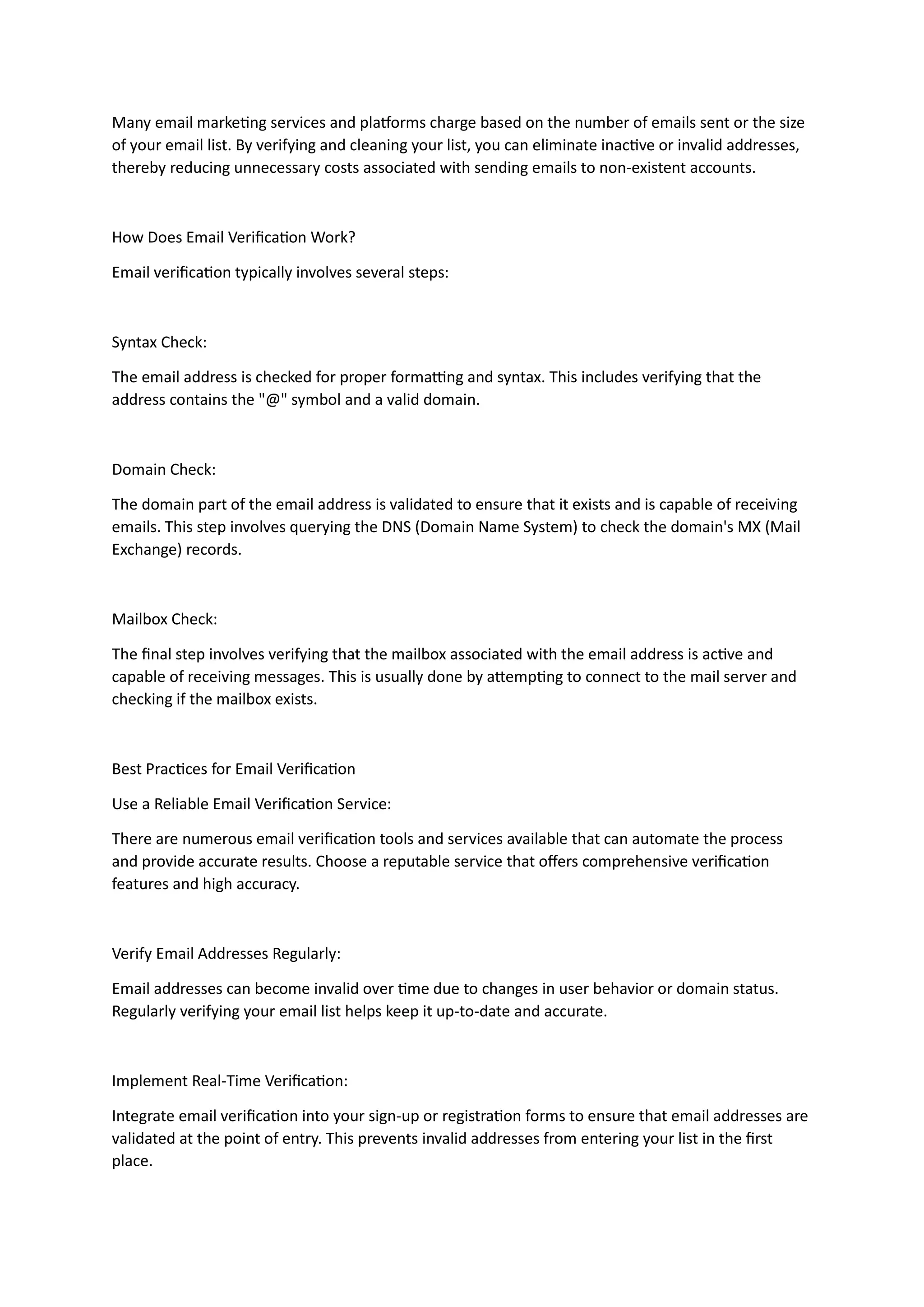 Many email marketing services and platforms charge based on the number of emails sent or the size
of your email list. By verifying and cleaning your list, you can eliminate inactive or invalid addresses,
thereby reducing unnecessary costs associated with sending emails to non-existent accounts.
How Does Email Verification Work?
Email verification typically involves several steps:
Syntax Check:
The email address is checked for proper formatting and syntax. This includes verifying that the
address contains the "@" symbol and a valid domain.
Domain Check:
The domain part of the email address is validated to ensure that it exists and is capable of receiving
emails. This step involves querying the DNS (Domain Name System) to check the domain's MX (Mail
Exchange) records.
Mailbox Check:
The final step involves verifying that the mailbox associated with the email address is active and
capable of receiving messages. This is usually done by attempting to connect to the mail server and
checking if the mailbox exists.
Best Practices for Email Verification
Use a Reliable Email Verification Service:
There are numerous email verification tools and services available that can automate the process
and provide accurate results. Choose a reputable service that offers comprehensive verification
features and high accuracy.
Verify Email Addresses Regularly:
Email addresses can become invalid over time due to changes in user behavior or domain status.
Regularly verifying your email list helps keep it up-to-date and accurate.
Implement Real-Time Verification:
Integrate email verification into your sign-up or registration forms to ensure that email addresses are
validated at the point of entry. This prevents invalid addresses from entering your list in the first
place.
 