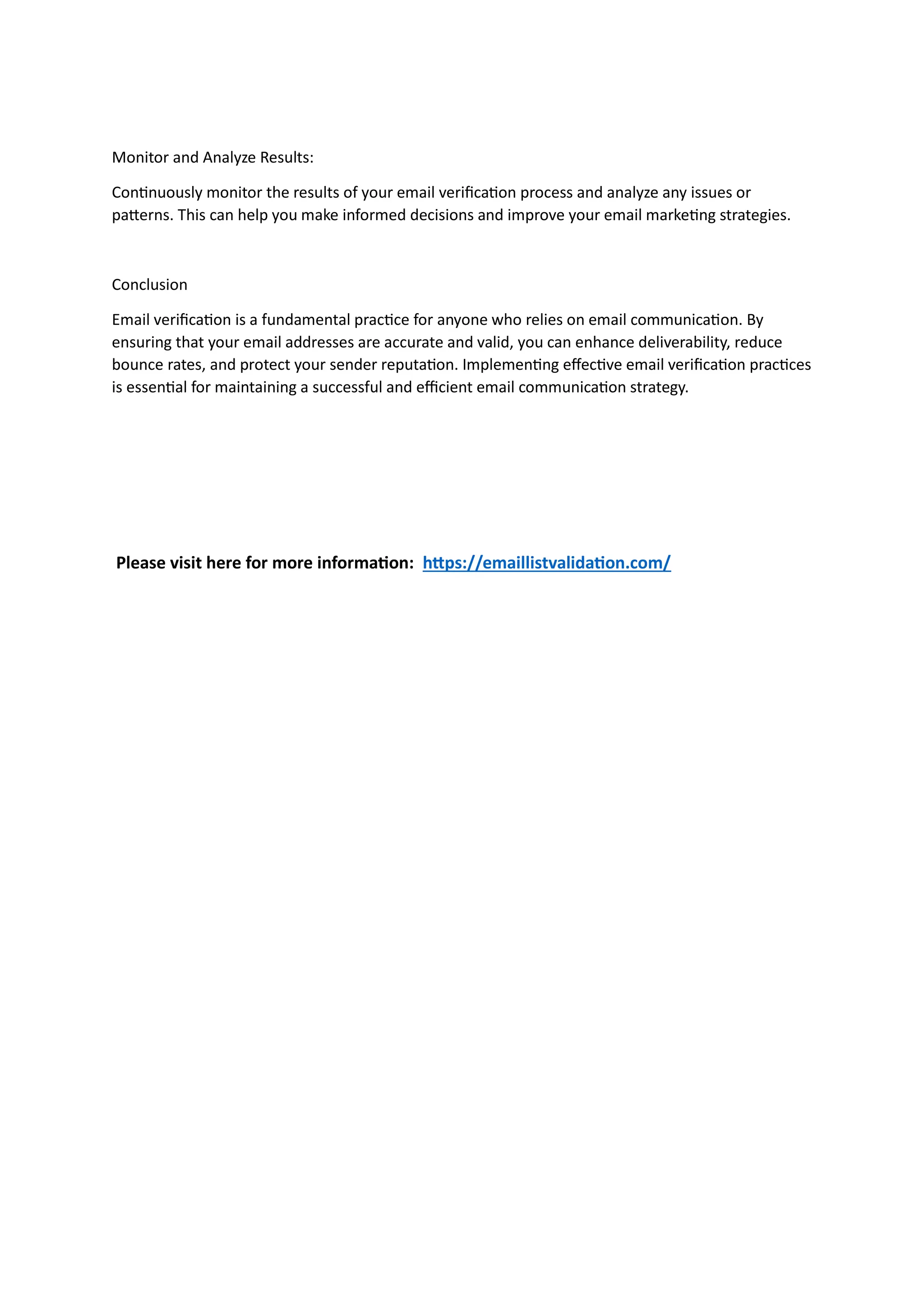 Monitor and Analyze Results:
Continuously monitor the results of your email verification process and analyze any issues or
patterns. This can help you make informed decisions and improve your email marketing strategies.
Conclusion
Email verification is a fundamental practice for anyone who relies on email communication. By
ensuring that your email addresses are accurate and valid, you can enhance deliverability, reduce
bounce rates, and protect your sender reputation. Implementing effective email verification practices
is essential for maintaining a successful and efficient email communication strategy.
Please visit here for more information: https://emaillistvalidation.com/
 