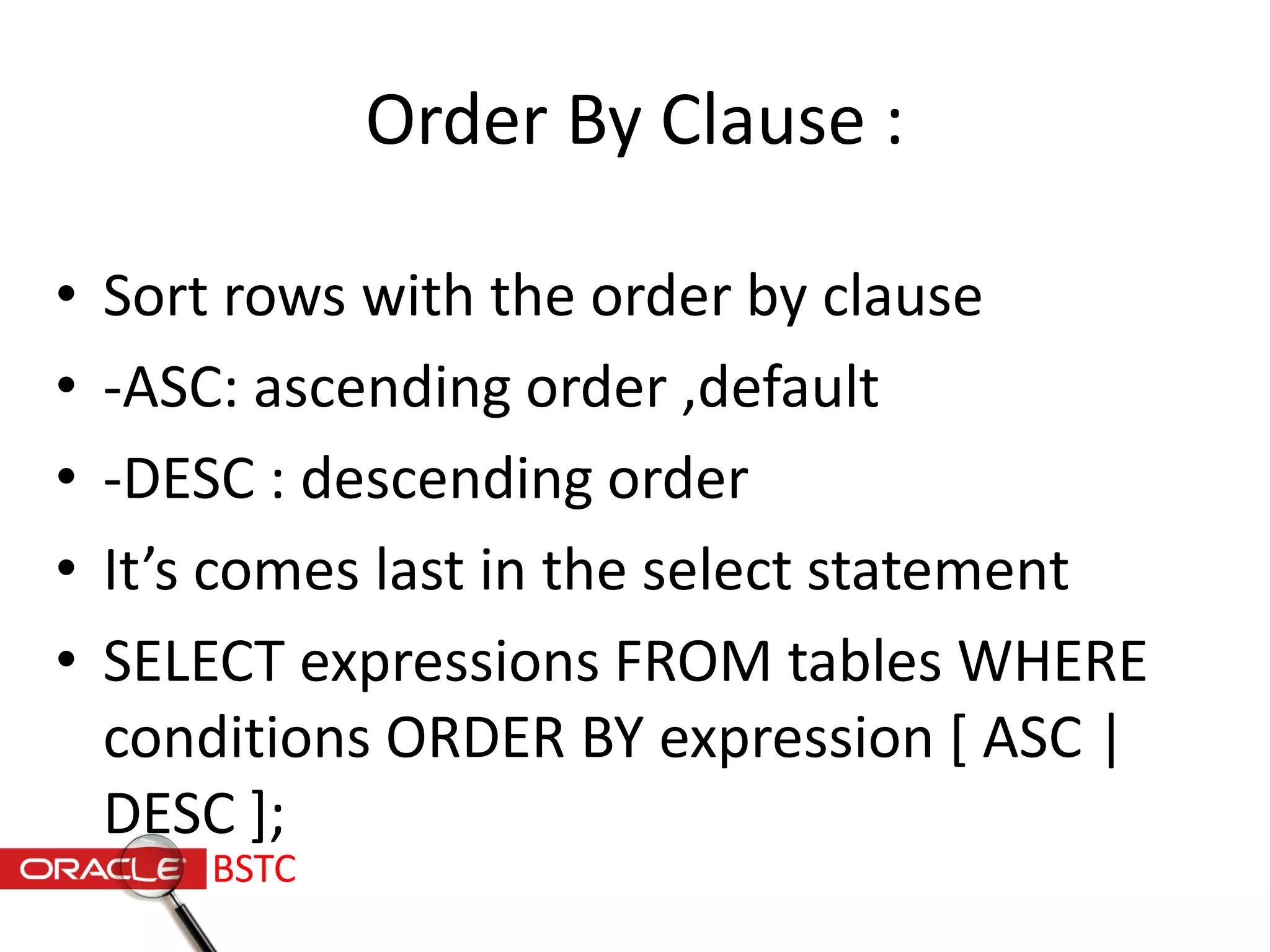 Order By Clause :
• Sort rows with the order by clause
• -ASC: ascending order ,default
• -DESC : descending order
• It’s comes last in the select statement
• SELECT expressions FROM tables WHERE
conditions ORDER BY expression [ ASC |
DESC ];
BSTC
 