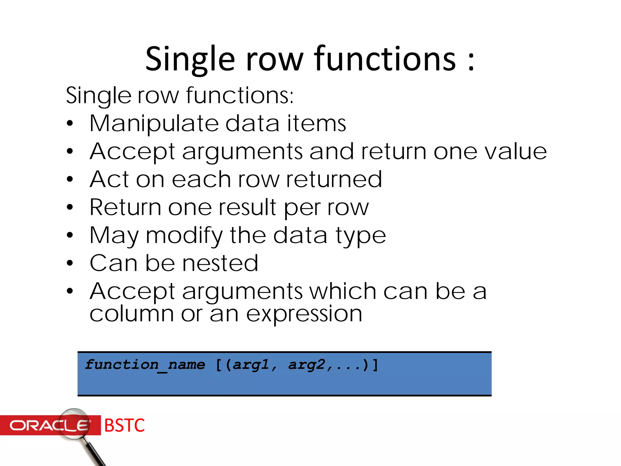 Single row functions :
Single row functions:
• Manipulate data items
• Accept arguments and return one value
• Act on each row returned
• Return one result per row
• May modify the data type
• Can be nested
• Accept arguments which can be a
column or an expression
function_name [(arg1, arg2,...)]
BSTC
 