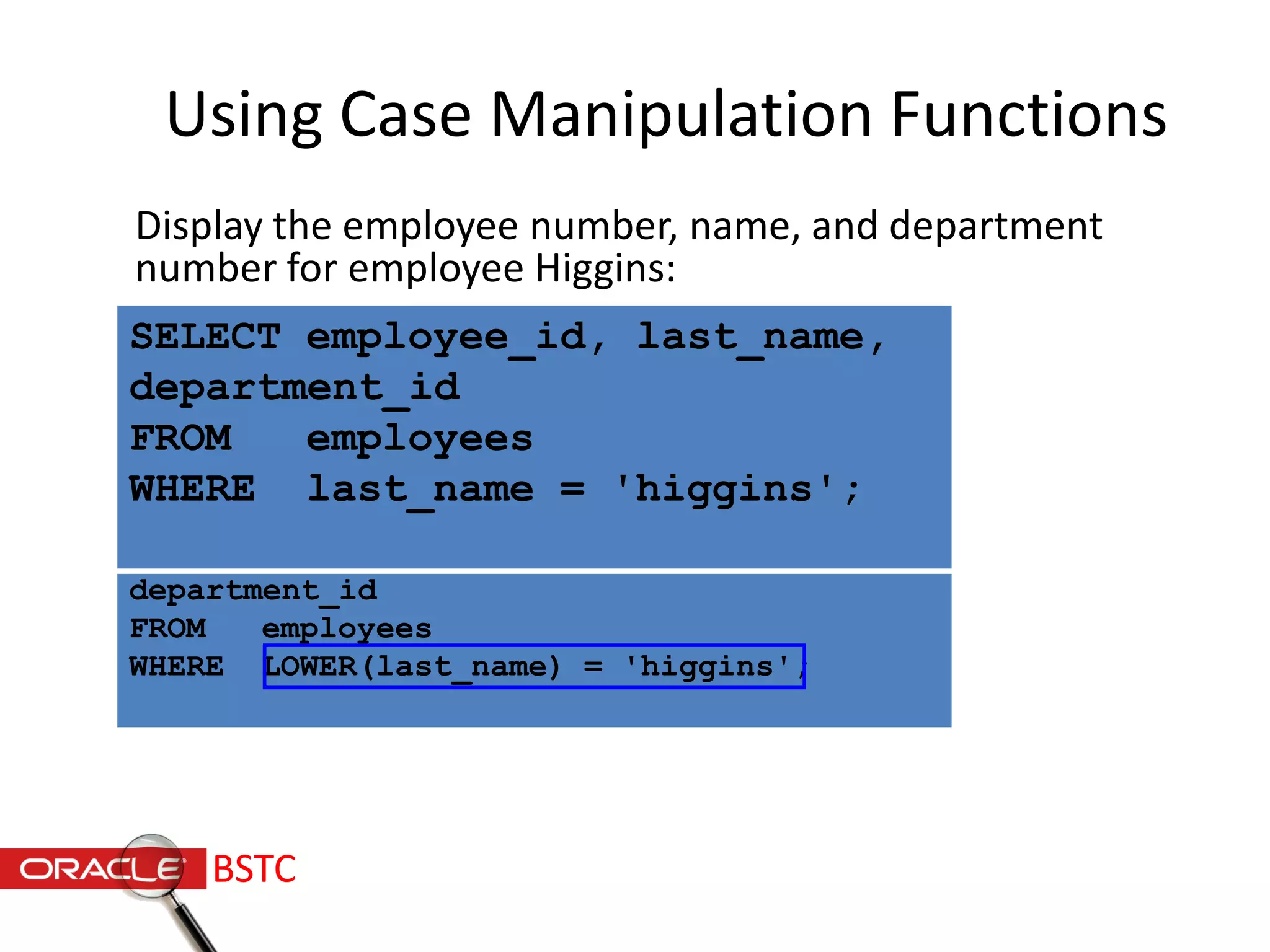 SELECT employee_id, last_name,
department_id
FROM employees
WHERE LOWER(last_name) = 'higgins';
Using Case Manipulation Functions
Display the employee number, name, and department
number for employee Higgins:
SELECT employee_id, last_name,
department_id
FROM employees
WHERE last_name = 'higgins';
BSTC
 