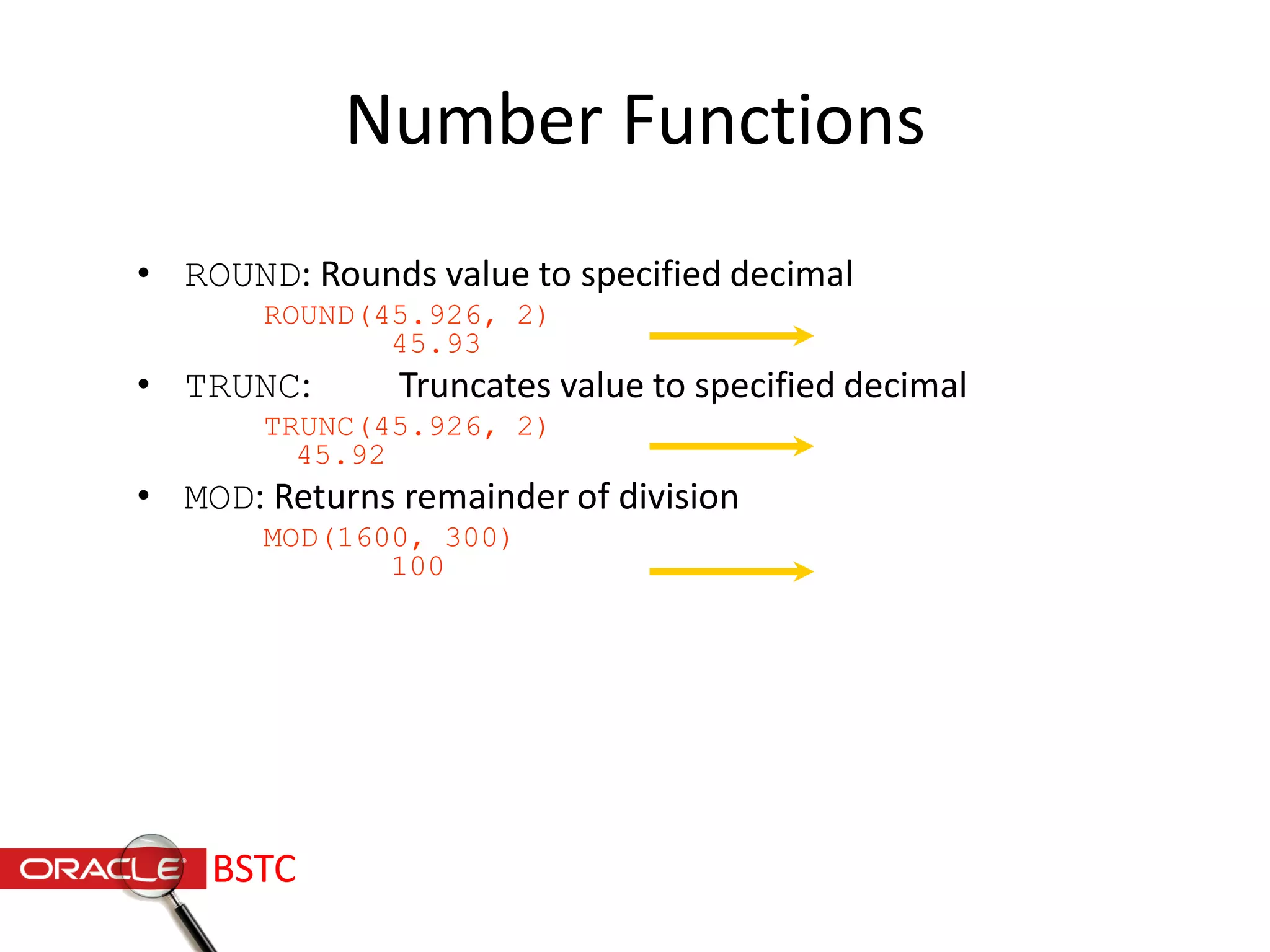 Number Functions
• ROUND: Rounds value to specified decimal
ROUND(45.926, 2)
45.93
• TRUNC: Truncates value to specified decimal
TRUNC(45.926, 2)
45.92
• MOD: Returns remainder of division
MOD(1600, 300)
100
BSTC
 