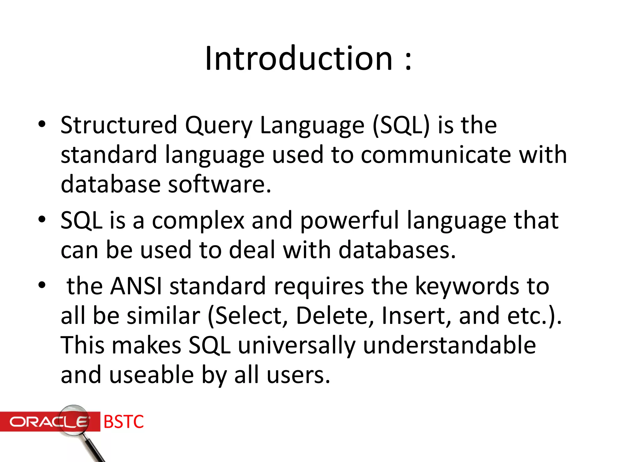 Introduction :
• Structured Query Language (SQL) is the
standard language used to communicate with
database software.
• SQL is a complex and powerful language that
can be used to deal with databases.
• the ANSI standard requires the keywords to
all be similar (Select, Delete, Insert, and etc.).
This makes SQL universally understandable
and useable by all users.
BSTC
 