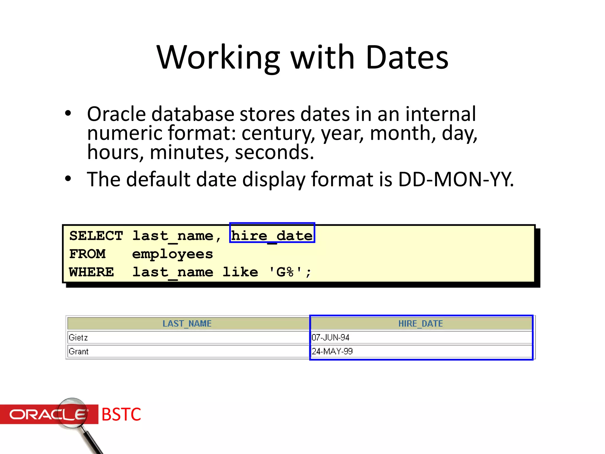 Working with Dates
• Oracle database stores dates in an internal
numeric format: century, year, month, day,
hours, minutes, seconds.
• The default date display format is DD-MON-YY.
SELECT last_name, hire_date
FROM employees
WHERE last_name like 'G%';
BSTC
 