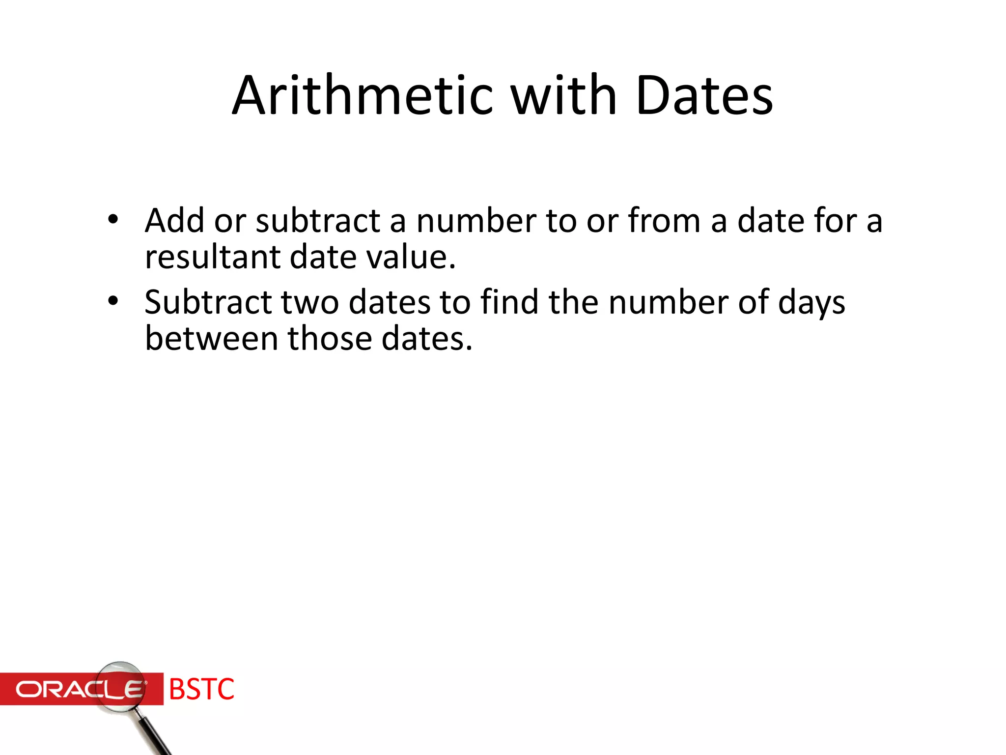 Arithmetic with Dates
• Add or subtract a number to or from a date for a
resultant date value.
• Subtract two dates to find the number of days
between those dates.
BSTC
 