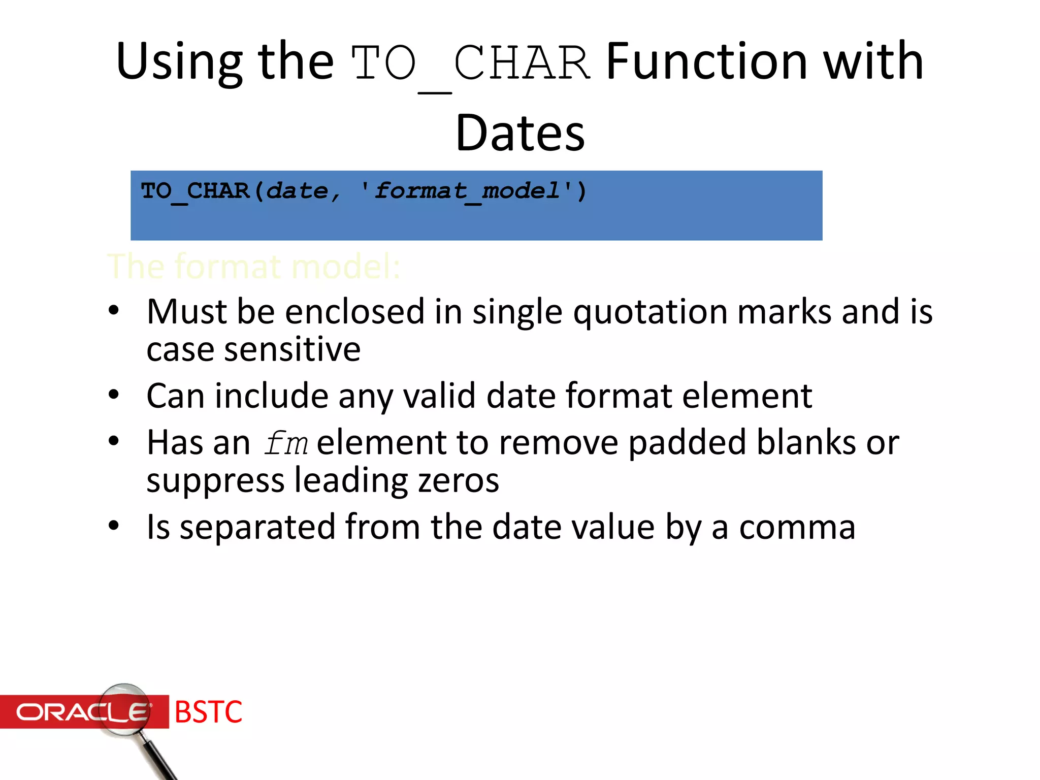 Using the TO_CHAR Function with
Dates
The format model:
• Must be enclosed in single quotation marks and is
case sensitive
• Can include any valid date format element
• Has an fm element to remove padded blanks or
suppress leading zeros
• Is separated from the date value by a comma
TO_CHAR(date, 'format_model')
BSTC
 