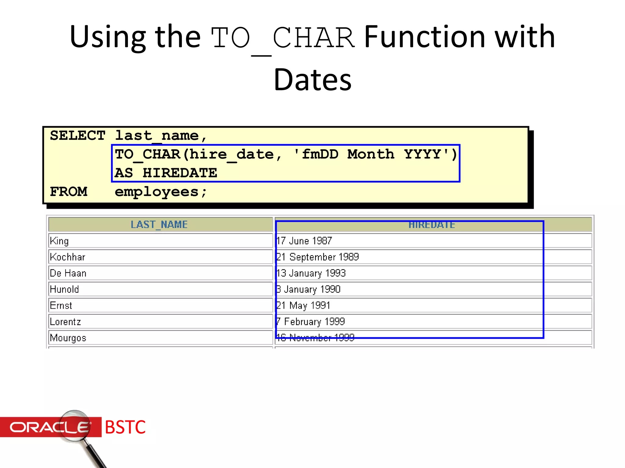 Using the TO_CHAR Function with
Dates
SELECT last_name,
TO_CHAR(hire_date, 'fmDD Month YYYY')
AS HIREDATE
FROM employees;
…
BSTC
 