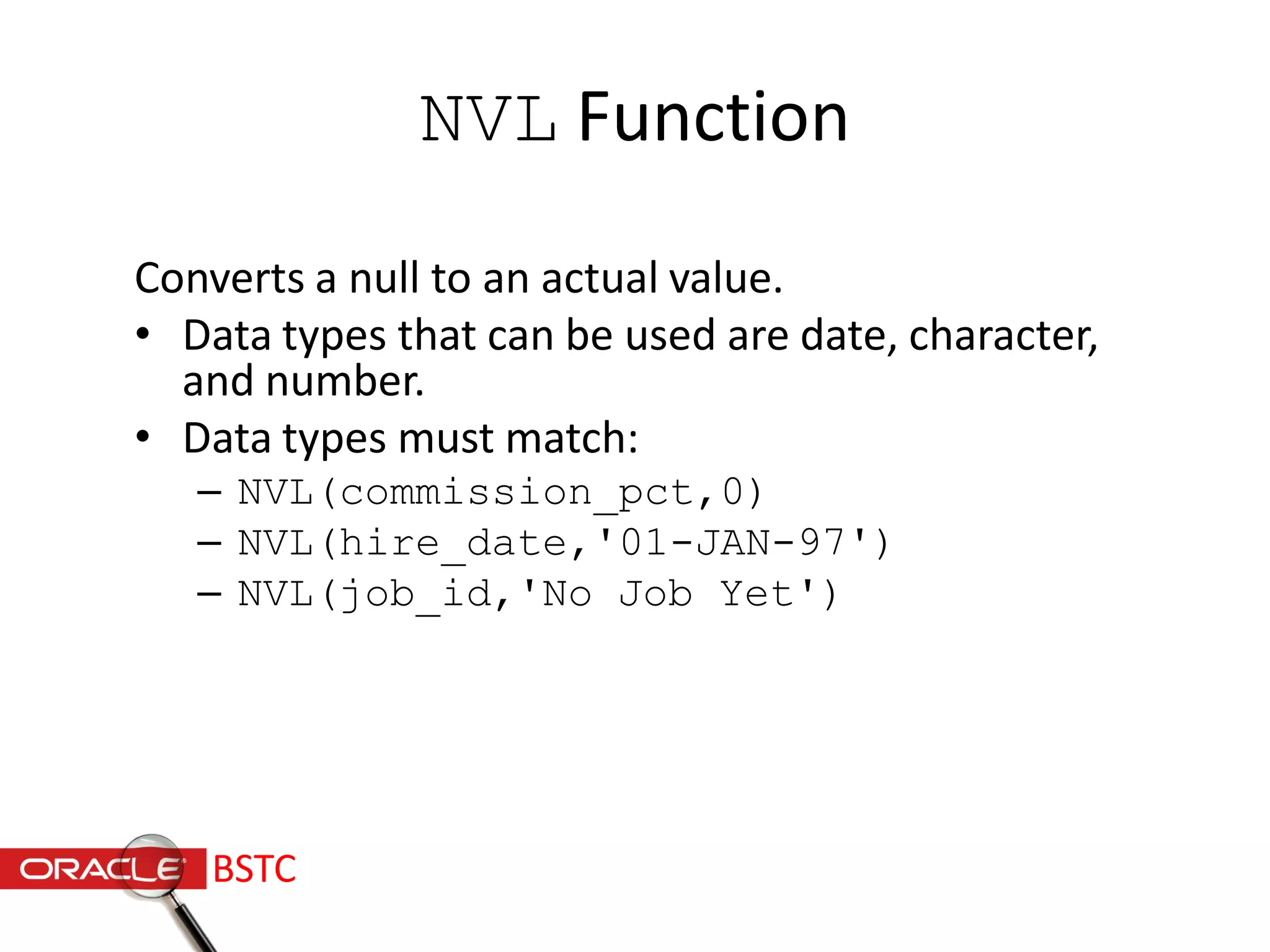 NVL Function
Converts a null to an actual value.
• Data types that can be used are date, character,
and number.
• Data types must match:
– NVL(commission_pct,0)
– NVL(hire_date,'01-JAN-97')
– NVL(job_id,'No Job Yet')
BSTC
 
