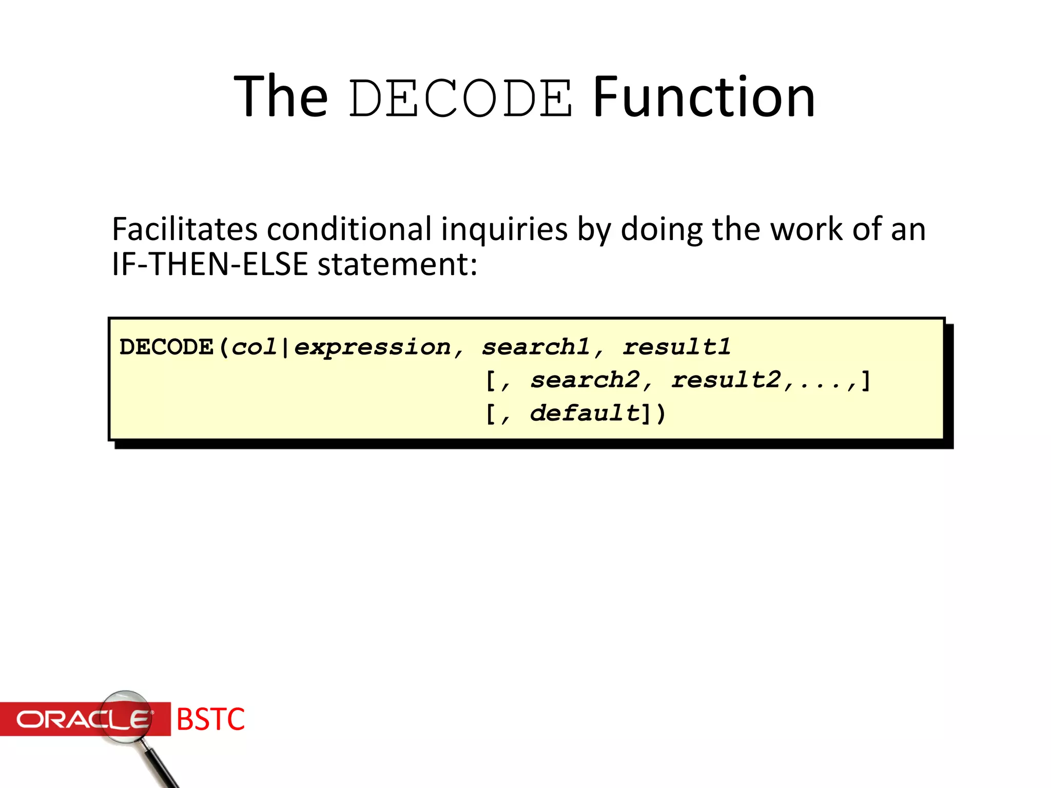 The DECODE Function
Facilitates conditional inquiries by doing the work of an
IF-THEN-ELSE statement:
DECODE(col|expression, search1, result1
[, search2, result2,...,]
[, default])
BSTC
 