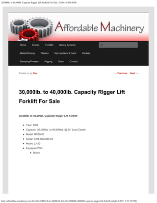 30,000lb. to 40,000lb. Capacity Rigger Lift Forklift For Sale | Call 616-200-4308
http://affordable-machinery.com/forklifts/30001-lb-to-60000-lb-forklifts/30000lb-40000lb-capacity-rigger-lift-forklift-sale/[4/4/2017 1:37:35 PM]
30,000lb. to 40,000lb. Capacity Rigger Lift
Forklift For Sale
30,000lb. to 40,000lb. Capacity Rigger Lift Forklift
Year: 2008
Capacity: 30,000lbs. to 40,000lbs. @ 24″ Load Center
Model: RC30/40
Serial: 0408-RC3040-04
Hours: 2,433
Equipped With:
Boom
Posted on by Dev ← Previous Next →
Home Cranes Forklifts Gantry Systems
Metal-Working Plastics Die Handlers & Carts Rentals
Stamping Presses Rigging Store Contact
Search
 