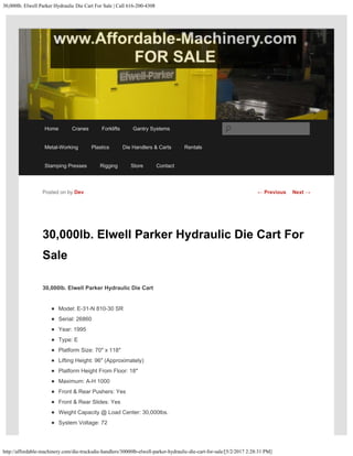 30,000lb. Elwell Parker Hydraulic Die Cart For Sale | Call 616-200-4308
http://affordable-machinery.com/die-trucksdie-handlers/30000lb-elwell-parker-hydraulic-die-cart-for-sale/[5/2/2017 2:28:31 PM]
30,000lb. Elwell Parker Hydraulic Die Cart For
Sale
30,000lb. Elwell Parker Hydraulic Die Cart
Model: E-31-N 810-30 SR
Serial: 26860
Year: 1995
Type: E
Platform Size: 70″ x 118″
Lifting Height: 96″ (Approximately)
Platform Height From Floor: 18″
Maximum: A-H 1000
Front & Rear Pushers: Yes
Front & Rear Slides: Yes
Weight Capacity @ Load Center: 30,000lbs.
System Voltage: 72
Posted on by Dev ← Previous Next →
Home Cranes Forklifts Gantry Systems
Metal-Working Plastics Die Handlers & Carts Rentals
Stamping Presses Rigging Store Contact
Search
 