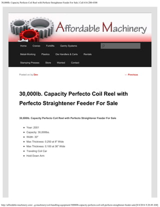 30,000lb. Capacity Perfecto Coil Reel with Perfecto Straightener Feeder For Sale | Call 616-200-4308
http://affordable-machinery.com/...g-machinery/coil-handling-equipment/30000lb-capacity-perfecto-coil-rell-perfecto-straightener-feeder-sale/[8/4/2016 9:20:49 AM]
30,000lb. Capacity Perfecto Coil Reel with
Perfecto Straightener Feeder For Sale
30,000lb. Capacity Perfecto Coil Reel with Perfecto Straightener Feeder For Sale
Year: 2001
Capacity: 30,000lbs.
Width: 30″
Max Thickness: 0.250 at 8″ Wide
Max Thickness: 0.100 at 36″ Wide
Traveling Coil Car
Hold Down Arm
Posted on by Dev ← Previous
Home Cranes Forklifts Gantry Systems
Metal-Working Plastics Die Handlers & Carts Rentals
Stamping Presses Store Wanted Contact
Search
 