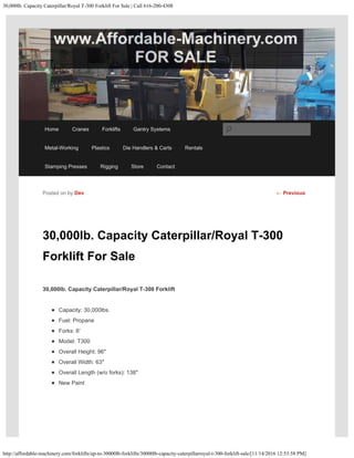 30,000lb. Capacity Caterpillar/Royal T-300 Forklift For Sale | Call 616-200-4308
http://affordable-machinery.com/forklifts/up-to-30000lb-forklifts/30000lb-capacity-caterpillarroyal-t-300-forklift-sale/[11/14/2016 12:53:58 PM]
30,000lb. Capacity Caterpillar/Royal T-300
Forklift For Sale
30,000lb. Capacity Caterpillar/Royal T-300 Forklift
Capacity: 30,000lbs.
Fuel: Propane
Forks: 6′
Model: T300
Overall Height: 96″
Overall Width: 63″
Overall Length (w/o forks): 138″
New Paint
Posted on by Dev ← Previous
Home Cranes Forklifts Gantry Systems
Metal-Working Plastics Die Handlers & Carts Rentals
Stamping Presses Rigging Store Contact
Search
 