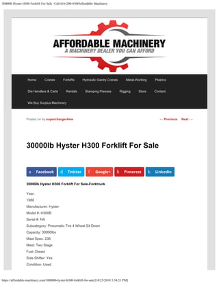 30000lb Hyster H300 Forklift For Sale | Call 616-200-4308Affordable Machinery
https://affordable-machinery.com/30000lb-hyster-h300-forklift-for-sale/[10/25/2018 3:34:21 PM]
30000lb Hyster H300 Forklift For Sale
30000lb Hyster H300 Forklift For Sale-Forktruck
Year:
1980
Manufacturer: Hyster
Model #: H300B
Serial #: NA
Subcategory: Pneumatic Tire 4 Wheel Sit Down
Capacity: 30000lbs
Mast Spec: 236
Mast: Two Stage
Fuel: Diesel
Side Shifter: Yes
Condition: Used
Posted on by supercharger4me
a Facebook d Twitter f Google+ h Pinterest k LinkedIn
← Previous Next →
Home Cranes Forklifts Hydraulic Gantry Cranes Metal-Working Plastics
Die Handlers & Carts Rentals Stamping Presses Rigging Store Contact
We Buy Surplus Machinery
 