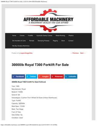 30000lb Royal T300 Forklift For Sale | Call 616-200-4308Affordable Machinery
https://affordable-machinery.com/30000lb-royal-t300-forklift-for-sale-2/[10/25/2018 3:35:34 PM]
30000lb Royal T300 Forklift For Sale
30000lb Royal T300 Forklift For Sale-Forktruck
Year: 1989
Manufacturer: Royal
Model #: T300B
Serial #: NA
Subcategory: Cushion Tire 4 Wheel Sit Down (Indoor Warehouse)
Type: Forklift
Capacity: 30000lbs
Mast Spec: 115/99
Mast: Two Stage
Fuel: LP Gas
Side Shifter: No
Condition: Used
Posted on by supercharger4me
a Facebook d Twitter f Google+ h Pinterest k LinkedIn
← Previous Next →
Home Cranes Forklifts Hydraulic Gantry Cranes Metal-Working Plastics
Die Handlers & Carts Rentals Stamping Presses Rigging Store Contact
We Buy Surplus Machinery
 